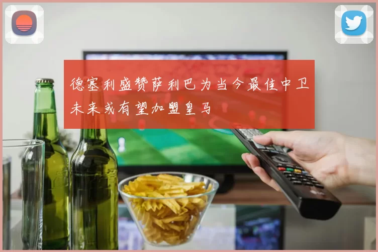 德塞利盛赞萨利巴为当今最佳中卫未来或有望加盟皇马
