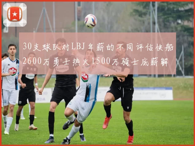 30支球队对LBJ年薪的不同评估快船2600万勇士热火1500万骑士底薪解析