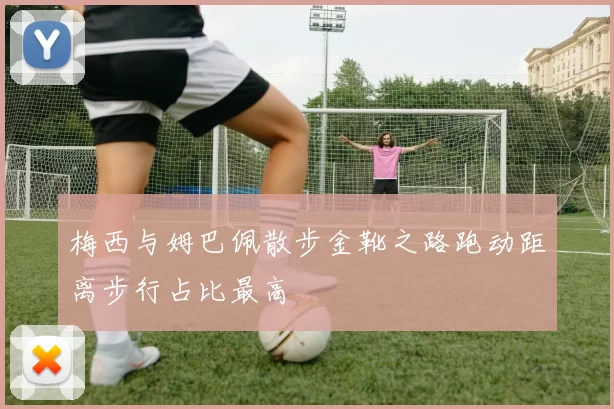 梅西与姆巴佩散步金靴之路跑动距离步行占比最高